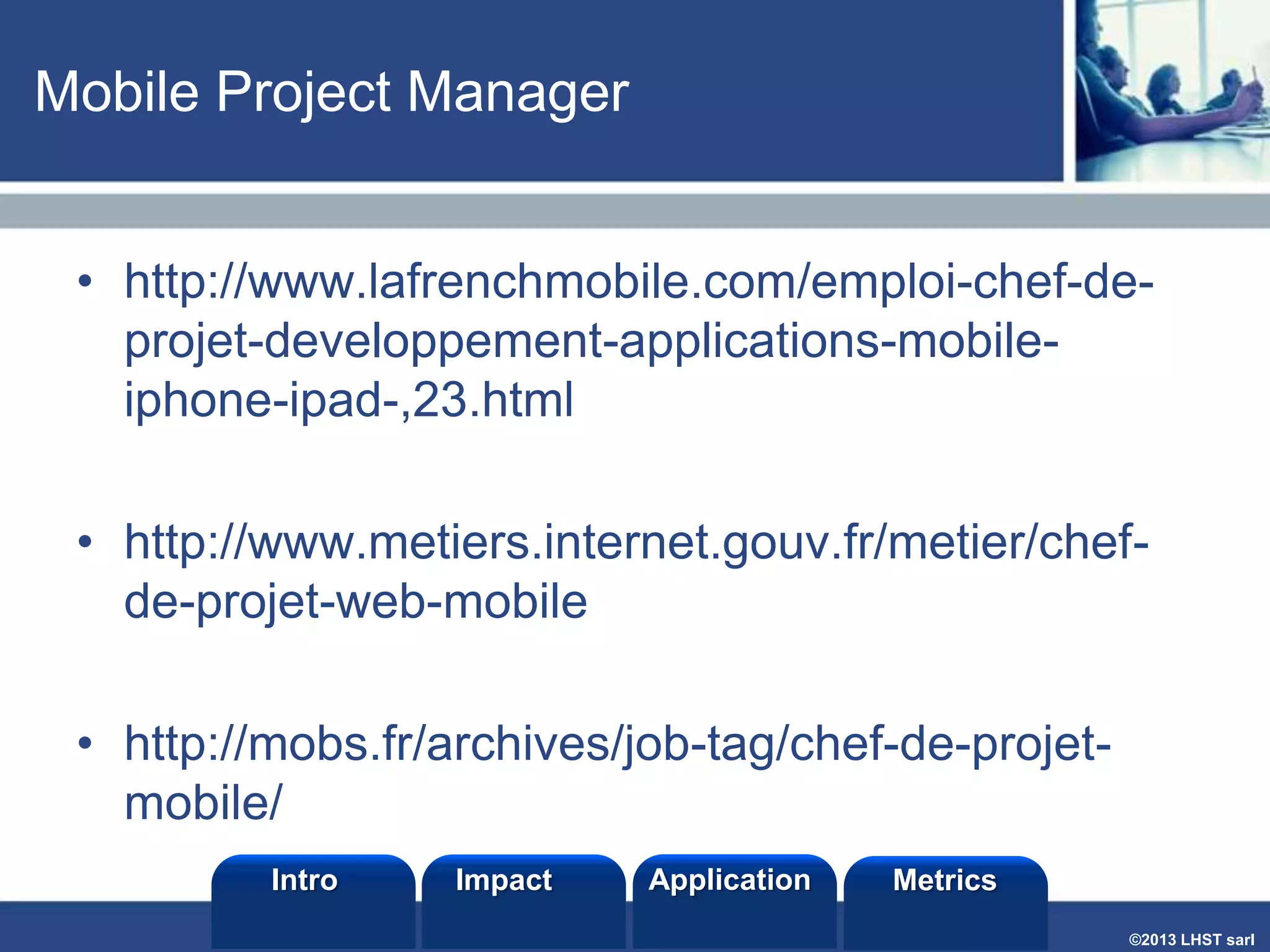 Mobile Project Manager
• http://www.lafrenchmobile.com/emploi-chef-deprojet-developpement-applications-mobileiphone-ipad-,23.html

• http://www.metiers.internet.gouv.fr/metier/chefde-projet-web-mobile
• http://mobs.fr/archives/job-tag/chef-de-projetmobile/
Intro

Impact

Application

Metrics
©2013 LHST sarl

 
