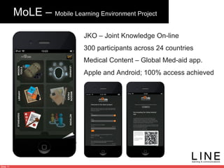 Slide 11
MoLE – Mobile Learning Environment Project
JKO – Joint Knowledge On-line
300 participants across 24 countries
Medical Content – Global Med-aid app.
Apple and Android; 100% access achieved
 