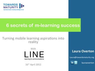  
	
  
	
  
	
  
	
  
	
  
	
  
	
  
	
  
	
  
	
  
	
  
	
  
	
  
	
  
	
  
	
  
	
  
	
  
	
  
	
  
	
  
	
  
	
  
	
  
	
  
	
  
	
  
	
  
	
  
	
  
	
  
	
  
	
  
	
  
	
  
	
  
	
  
	
  
	
  
	
  
	
  
	
  
	
  
	
  
	
  
	
  
	
  
	
  
	
  
	
  
	
  
	
  
	
  
	
  
	
  
	
  
	
  
	
  
	
  
	
  
	
  
	
  
	
  
	
  
	
  
	
  
	
  
	
  
	
  
	
  
	
  
6 secrets of m-learning success
Turning	
  mobile	
  learning	
  aspira0ons	
  into	
  
reality	
  
	
  
With	
  
	
  
	
  
	
  
	
  
16th	
  April	
  2012	
  
Laura	
  Overton	
  
	
  
Laura@towardsmaturity	
  org	
  
	
  
lauraoverton	
  
 