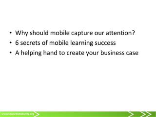 www.towardsmaturity.org
•  Why	
  should	
  mobile	
  capture	
  our	
  a@en0on?	
  
•  6	
  secrets	
  of	
  mobile	
  learning	
  success	
  
•  A	
  helping	
  hand	
  to	
  create	
  your	
  business	
  case	
  
 