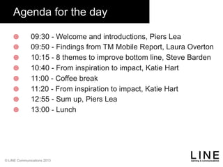 Slide 2
© LINE Communications 2013
Agenda for the day
¥  09:30 - Welcome and introductions, Piers Lea
¥  09:50 - Findings from TM Mobile Report, Laura Overton
¥  10:15 - 8 themes to improve bottom line, Steve Barden
¥  10:40 - From inspiration to impact, Katie Hart
¥  11:00 - Coffee break
¥  11:20 - From inspiration to impact, Katie Hart
¥  12:55 - Sum up, Piers Lea
¥  13:00 - Lunch
 