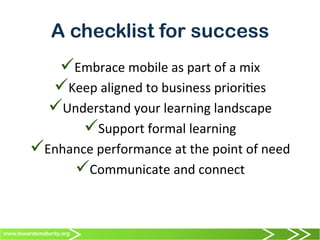 www.towardsmaturity.org
A checklist for success
ü Embrace	
  mobile	
  as	
  part	
  of	
  a	
  mix	
  
ü Keep	
  aligned	
  to	
  business	
  priori0es	
  
ü Understand	
  your	
  learning	
  landscape	
  
ü Support	
  formal	
  learning	
  
ü Enhance	
  performance	
  at	
  the	
  point	
  of	
  need	
  
ü Communicate	
  and	
  connect	
  
 