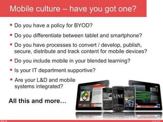 Slide 45 January 2013
Mobile culture – have you got one?
§  Do you have a policy for BYOD?
§  Do you have processes to convert / develop, publish,
secure, distribute and track content for mobile devices?
§  Is your IT department supportive?
§  Do you include mobile in your blended learning?
§  Are your L&D and mobile
systems integrated?
§  Do you differentiate between tablet and smartphone?
All this and more…
 
