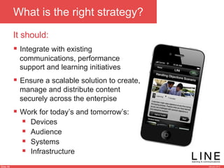 Slide 46 January 2013
What is the right strategy?
It should:
§  Integrate with existing
communications, performance
support and learning initiatives
§  Ensure a scalable solution to create,
manage and distribute content
securely across the enterpise
§  Work for today’s and tomorrow’s:
§  Devices
§  Audience
§  Systems
§  Infrastructure
 