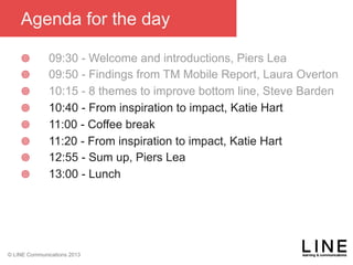 Slide 55 January 2013
© LINE Communications 2013
Agenda for the day
¥  09:30 - Welcome and introductions, Piers Lea
¥  09:50 - Findings from TM Mobile Report, Laura Overton
¥  10:15 - 8 themes to improve bottom line, Steve Barden
¥  10:40 - From inspiration to impact, Katie Hart
¥  11:00 - Coffee break
¥  11:20 - From inspiration to impact, Katie Hart
¥  12:55 - Sum up, Piers Lea
¥  13:00 - Lunch
 