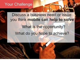 Slide 61 January 2013
© LINE Communications 2013
Your Challenge
Discuss a business need or issue
you think mobile can help to solve
What is the opportunity?
What do you hope to achieve?


 