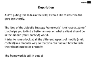 2
Description
As I‘m puting this slides in the wild, I would like to describe the
purpose shortly.
The idea of the „Mobile Strategy Framework“ is to have a „game“
that helps you to find a better answer on what a client should do
in the mobile (multi context) world.
It tries to have a look at all the different aspects of mobile (multi
context) in a modular way, so that you can find out how to tacle
the relevant usecases properly.
The framework is still in beta :)
 