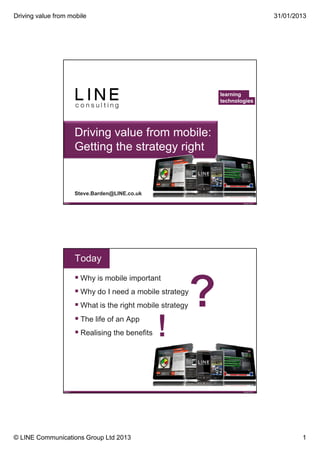 Driving value from mobile                                                              31/01/2013




                                                                learning
                                                                technologies




                           Driving value from mobile:
                           Getting the strategy right


                           Steve.Barden@LINE.co.uk
                 Slide 1                                                January 2013




                           Today
                            Why is mobile important
                            Why do I need a mobile strategy
                            What is the right mobile strategy
                             The life of an App
                             Realising the benefits




                 Slide 2                                                January 2013




© LINE Communications Group Ltd 2013                                                           1
 