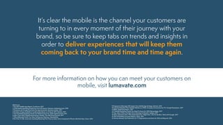 It’s clear the mobile is the channel your customers are
turning to in every moment of their journey with your
brand, so be sure to keep tabs on trends and insights in
order to deliver experiences that will keep them
coming back to your brand time and time again.
References
1 The 2017 Mobile App Report, ComScore, 2017
2 2018 Mobile Marketing Predictions from 18 Industry Veterans, Marketing Land, 2018
3 Facebook and Google Dominate the App Ecosystem, Business Insider, 2017
4 Number of Apps Available in Leading App Stores as of March 2017, Statista, 2017
5 Top 10 Mobile Marketing Trends You Need To Know for 2018, Digital Summit, 2017
6 More Than Half of Digital Advertising Is Mobile, The Wall Street Journal, 2017
7 Why Millennials Prefer Two-Way Texting your Business, OpenMarket
8 No Time To Talk: Americans Sending/Receiving Five Times as Many Texts Compared to Phone Calls Each Day, Cision, 2015
For more information on how you can meet your customers on
mobile, visit lumavate.com
9 Progressive Web Apps Will Impact Your Mobile App Strategy, Gartner, 2017
10 Lancôme Rebuilds Their Mobile Website as a PWA, Increases Conversions by 17%, Google Developers, 2017
11 ARKit, Apple Developers, 2017
12 9 Mobile Marketing Trends You Need To Know for 2018, BiznessApps, 2017
13 Hey, Alexa: What’s the Best Voice Strategy for Brands?, AdAge, 2017
14 Micro-Moments Now: Why Expectations For “Right Now” Are On the Rise, Think with Google, 2017
15 2017 US Mobile Consumer Report, Vibes, 2017
16 Gartner Reveals Top Predictions for IT Organizations and Users for 2016 and Beyond, 2015
 