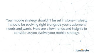 Your mobile strategy shouldn’t be set in stone–instead,
it should be evolving right alongside your customer’s
needs and wants. Here are a few trends and insights to
consider as you evolve your mobile strategy.
 