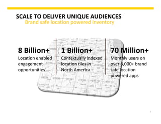 3
SCALE TO DELIVER UNIQUE AUDIENCES
Brand safe location powered inventory
8 Billion+ 
Location enabled 
engagement 
opportunities
1 Billion+ 
Contextually indexed 
location tiles in 
North America
70 Million+  
Monthly users on 
over 8,000+ brand 
safe location 
powered apps
 