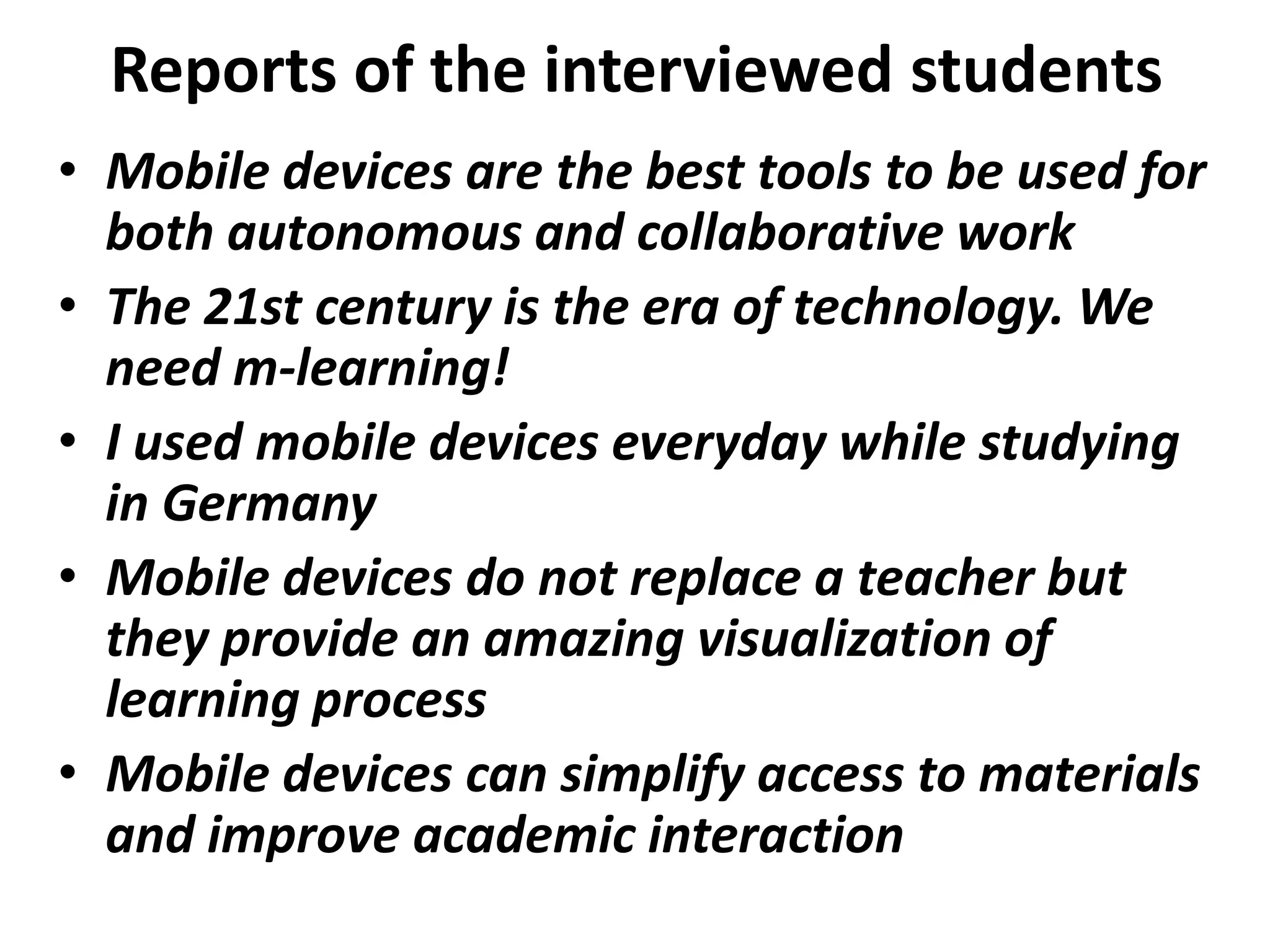 Reports of the interviewed students
• Mobile devices are the best tools to be used for
  both autonomous and collaborative work
• The 21st century is the era of technology. We
  need m-learning!
• I used mobile devices everyday while studying
  in Germany
• Mobile devices do not replace a teacher but
  they provide an amazing visualization of
  learning process
• Mobile devices can simplify access to materials
  and improve academic interaction
 