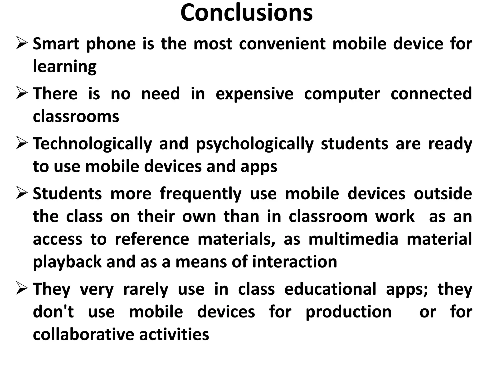 Conclusions
 Smart phone is the most convenient mobile device for
  learning
 There is no need in expensive computer connected
  classrooms
 Technologically and psychologically students are ready
  to use mobile devices and apps
 Students more frequently use mobile devices outside
  the class on their own than in classroom work as an
  access to reference materials, as multimedia material
  playback and as a means of interaction
 They very rarely use in class educational apps; they
  don't use mobile devices for production or for
  collaborative activities
 
