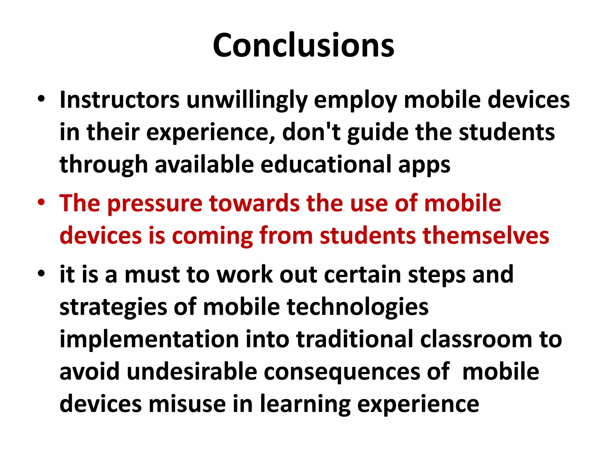 Conclusions
• Instructors unwillingly employ mobile devices
  in their experience, don't guide the students
  through available educational apps
• The pressure towards the use of mobile
  devices is coming from students themselves
• it is a must to work out certain steps and
  strategies of mobile technologies
  implementation into traditional classroom to
  avoid undesirable consequences of mobile
  devices misuse in learning experience
 