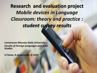 Research and evaluation project
       Mobile devices in Language
     Classroom: theory and practice :
          student survey results


Lomonosov Moscow State University
Faculty of Foreign Languages and Area
Studies

S.Titova, A.Avramenko © 2012
 