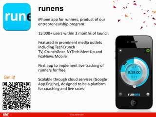 runens
          iPhone app for runners, product of our
          entrepreneurship program

          15,000+ users within 2 months of launch

          Featured in prominent media outlets
          including TechCrunch
          TV, CrunchGear, NYTech MeetUp and
          FoxNews Mobile

          First app to implement live tracking of
          runners for free
Get it!   Scalable through cloud services (Google
          App Engine), designed to be a platform
          for coaching and live races
 