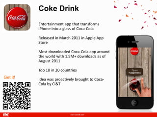 Coke Drink
          Entertainment app that transforms
          iPhone into a glass of Coca-Cola

          Released in March 2011 in Apple App
          Store

          Most downloaded Coca-Cola app around
          the world with 1.5M+ downloads as of
          August 2011

          Top 10 in 20 countries
Get it!   Idea was proactively brought to Coca-
          Cola by Ci&T
 