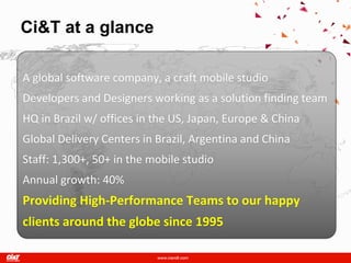 Ci&T at a glance

A global software company, a craft mobile studio
Developers and Designers working as a solution finding team
HQ in Brazil w/ offices in the US, Japan, Europe & China
Global Delivery Centers in Brazil, Argentina and China
Staff: 1,300+, 50+ in the mobile studio
Annual growth: 40%
Providing High-Performance Teams to our happy
clients around the globe since 1995
 