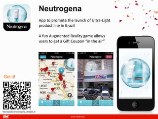 Neutrogena
                                            App to promote the launch of Ultra-Light
                                            product line in Brazil

                                            A fun Augmented Reality game allows
                                            users to get a Gift Coupon “in the air”




 Get it!




http://appsto.re/neutrogena_ultralight_br
 