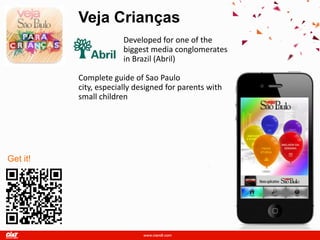 Veja Crianças
                       Developed for one of the
                       biggest media conglomerates
                       in Brazil (Abril)

          Complete guide of Sao Paulo
          city, especially designed for parents with
          small children




Get it!
 
