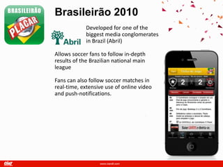 Brasileirão 2010
             Developed for one of the
             biggest media conglomerates
             in Brazil (Abril)

Allows soccer fans to follow in-depth
results of the Brazilian national main
league

Fans can also follow soccer matches in
real-time, extensive use of online video
and push-notifications.
 