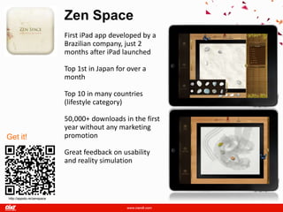 Zen Space
                            First iPad app developed by a
                            Brazilian company, just 2
                            months after iPad launched

                            Top 1st in Japan for over a
                            month

                            Top 10 in many countries
                            (lifestyle category)

                            50,000+ downloads in the first
                            year without any marketing
Get it!                     promotion

                            Great feedback on usability
                            and reality simulation



http://appsto.re/zenspace
 
