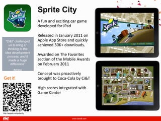 Sprite City
                              A fun and exciting car game
                              developed for iPad

                              Released in January 2011 on
  “Ci&T challenged            Apple App Store and quickly
     us to bring IT           achieved 30K+ downloads.
    thinking to the
  idea development
    process, and it
                              Awarded on The Favorites
     made a huge              section of the Mobile Awards
      difference”             on February 2011
         Adriana
   Knackfuss, Consumer
  Connections Sr. Manager     Concept was proactively
Get it!                       brought to Coca-Cola by Ci&T

                              High scores integrated with
                              Game Center



http://appsto.re/spritecity
 