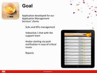 Goal
Application developed for our
Application Management
Services’ clients

   SLAs and KPIs management

   Videochat / chat with the
   support team

   Andon starting via push
   notification in case of critical
   issues

   Reports
 
