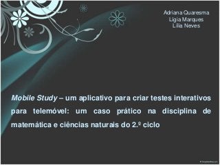 Adriana Quaresma
                                                Lígia Marques
                                                  Lília Neves




Mobile Study – um aplicativo para criar testes interativos
para telemóvel: um caso prático na disciplina de
matemática e ciências naturais do 2.º ciclo
 
