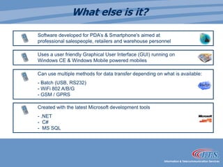 What else is it?	Software developed for PDA’s & Smartphone's aimed at                           	professional salespeople, retailers and warehouse personnel		Uses a user friendly Graphical User Interface (GUI) running on               	Windows CE & Windows Mobile powered mobilesCan use multiple methods for data transfer depending on what is available:	- Batch (USB, RS232)                                                                                         	- WiFi 802 A/B/G                                                                                                 	- GSM / GPRS 	Created with the latest Microsoft development tools 	- .NET                                                                                                                          	-  C#                                                                                                                      	-  MS SQL