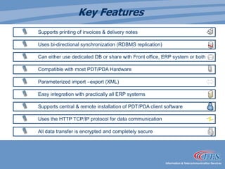 Key Features	Supports printing of invoices & delivery notes	Uses bi-directional synchronization (RDBMS replication)	Can either use dedicated DB or share with Front office, ERP system or both 	Compatible with most PDT/PDA Hardware	Parameterized import –export (XML)	Easy integration with practically all ERP systems 	Supports central & remote installation of PDT/PDA client software 	Uses the HTTP TCP/IP protocol for data communication 	All data transfer is encrypted and completely secure 