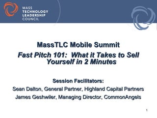 MassTLC Mobile Summit
  Fast Pitch 101: What it Takes to Sell
           Yourself in 2 Minutes

               Session Facilitators:
Sean Dalton, General Partner, Highland Capital Partners
 James Geshwiler, Managing Director, CommonAngels

                                                          1
 
