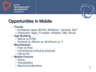 Opportunities in Mobile
 – Trends
    – Enterprise: Apps, BYOD, SoMoClo™, Security, DLP
    – Consumer: Apps, IT-ization, mWallet, LBS, Social
 – App Building
    – Native vs HTML
    – Android vs. iPhone vs. WinPhone vs. ?
 – Monetization
    – Free vs Paid
    – mCommerce (virtual & physical)
    – Lite to Pro
 – Mobile Futures
    – Cloud
    – Virtualization
    – Machine-to-Machine
                                                         3
 