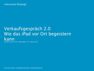 Verkaufsgespräch 2.0
Wie das iPad vor Ort begeistern
kann
Mobile Summit 2011, Wiesbaden, 24. August 2011




Franz von Vacano | franz@vonvacano.de | www.vonvacano.de
 