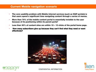 Current Mobile navigation scenario The core usability problem with Mobile Internet services (such as WAP portals) is that users spend a significant time navigating content through a series of menus.  More than 70% of the mobile content portal is essentially invisible to the user because of its positioning within its parent portal¹ Less than 30% of content sites are within 10 – 12 clicks of the portal home page. How many subscribers give up because they can’t find what they need or want effectively?    