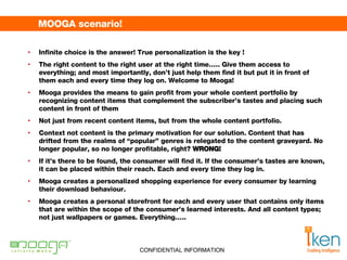 MOOGA scenario! Infinite choice is the answer !  True personalization is the key  ! The right content to the right user at the right time….. Give them access to everything; and most importantly, don’t just help them find it but put it in front of them each and every time they log on. Welcome to Mooga! Mooga provides the means to gain profit from your whole content portfolio by recognizing content items that complement the subscriber’s tastes and placing such content in front of them   Not just from recent content items, but from the whole content portfolio.  Context not content is the primary motivation for our solution. Content that has drifted from the realms of “popular” genres is relegated to the content graveyard. No longer popular, so no longer profitable, right?  WRONG! If it’s there to be found, the consumer will find it. If the consumer’s tastes are known, it can be placed within their reach. Each and every time they log in.  Mooga creates a personalized shopping experience for every consumer by learning their download behaviour.  Mooga creates a personal storefront for each and every user that contains only items that are within the scope of the consumer’s learned interests. And all content types; not just wallpapers or games. Everything….. 
