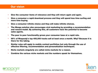 Our vision Give the consumer items of relevance and they will return again and again.  Give a consumer a rapid download process and they will spend less time surfing and more time buying. Give a consumer infinite choice and they will make infinite choices.  The Mooga solution also encourages viral marketing by providing a recommendation and reward model. By achieving this, all customers have the potential to become sales agents.  The peer to peer functionality grows your consumer base at a rapid rate.  99% of Rhapsody’s top 400,000 tracks sell at least once a month. Why? Because it is there for the taking. Similar rules will apply to mobile content portfolios; but only through the use of effective filtering, recommendation and personalization techniques.  Niche markets singularly are called niche markets for a reason.  Combine the various niche markets and the numbers speak for themselves. 