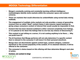 MOOGA Technology Differentiation Mooga’s constantly evolving and constantly learning artificial intelligence methodologies identify niche markets within the consumer space and content universe.  These are markets that would otherwise be unidentifiable using normal data mining methods.  The engagement of multiple niche markets not only provides a means of generating revenue from so called “dead” content items; it also ensures repeat business by giving unique consumers content of interest that would usually be impossible to find.  Content that has been deemed outdated is either removed completely from listings, or it is placed so far down the listings that no one has any chance of discovering it.  This content is just sitting on a server, it is not costing anything to be there….. Why not profit from it?  The AI functions that Mooga performs will not only determine if a specific content item is relevant to the consumer it will move it to their personal storefront.  Mooga does not discriminate against content type, content category, customer storefront or the current popularity of the content. If it is deemed relevant, it will be offered to the consumer.  The consumer’s choice based on this offering will then determine Mooga’s next plan of action.  Context, not content is king! 