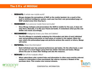 The 5 R´s  of MOOGA!  RESHAPE:  A whole new mobile world! Mooga changes the perceptions of WAP on the mobile handset. As a result of the built in Artificial Intelligence system, each user has their own personalized page on WAP created every time they log in. REMEMBER  Your personal mobile friend and butler! Once Mooga reshapes and personalizes the WAP on mobile for the user, it does not stop there. Basically, it is like your friend and butler. It remembers what you like and dislike and reacts accordingly. RECOMMEND  Intelligently knows your likes and dislikes! The AI in Mooga is constantly analyzing the information and data of each individual user and grouping preferences on each piece of content in the system. When the user enters the personalized page and performs actions like search or others, Mooga will notice REFERRAL  Share the information! Each individual user has personal preferences and tastes. On the other hand, a user can be part of a much bigger group that has similar interests and tastes. Mooga allows the user to share their findings and also the resource. REWARD  Set off the multiplier effect! When subscribers refer content links and information to other users and the referred content or information is then purchased; the referrer receives a Reward of the purchase done. This creates new revenue streams. 