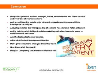 Conclusion  Mooga is a personal account manager, butler, recommender and friend to each and every one of your customer’s.  A viral, self learning mobile entertainment ecosystem which uses artificial intelligence techniques Actively promotes the viral spreading of content. Recommend, Refer & Reward Ability to integrate intelligent mobile marketing and advertisements based on mobile content and users A self-adapting technology service. A Portal & Content Management Solution Don’t give consumer’s what you think they need.  Give them what they want!  Mooga – Complexity that translates into real value. 
