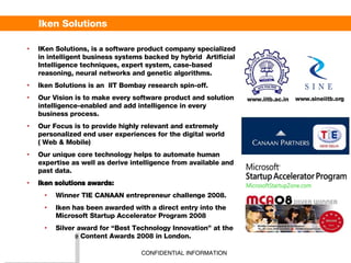Iken Solutions IKen Solutions, is a software product company specialized in intelligent business systems backed by hybrid  Artificial Intelligence techniques, expert system, case-based reasoning, neural networks and genetic algorithms.  Iken Solutions is an  IIT Bombay research spin-off. Our Vision is to make every software product and solution intelligence-enabled and add intelligence in every business process.  Our Focus is  to provide highly relevant and extremely personalized end user experiences for the digital world ( Web & Mobile) Our unique core technology helps to automate human expertise as well as derive intelligence from available and past data.  Iken solutions awards: Winner TIE CANAAN entrepreneur challenge 2008. Iken has been awarded with a direct entry into the Microsoft Startup Accelerator Program  2008 Silver award for “Best Technology Innovation” at the Mobile Content Awards 2008 in London. www.iitb.ac.in www.sineiitb.org 