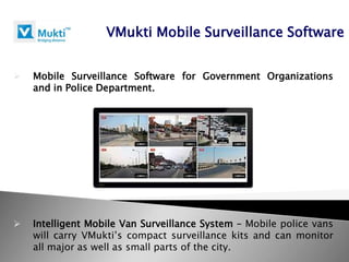 VMukti Mobile Surveillance Software


   Mobile Surveillance Software for Government Organizations
    and in Police Department.




   Intelligent Mobile Van Surveillance System – Mobile police vans
    will carry VMukti’s compact surveillance kits and can monitor
    all major as well as small parts of the city.
 
