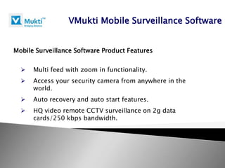 VMukti Mobile Surveillance Software


Mobile Surveillance Software Product Features


     Multi feed with zoom in functionality.
     Access your security camera from anywhere in the
      world.
     Auto recovery and auto start features.
     HQ video remote CCTV surveillance on 2g data
      cards/250 kbps bandwidth.
 