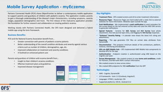 Partners Connected Health (PCH) chose ObjectFrontier to deliver a contemporary mobile application
to support parents and guardians of children with pediatric eczema. The application enables parents
to gain a thorough understanding of the disease’s major characteristics, including symptoms, severity
ranges, population demographics and more. The first release of the myEczema application provides
the foundation for further research and collaboration on treating pediatric eczema.
Working closely with Partners Connected Health, the OFS team designed and delivered a hybrid
mobile app using the Ionic framework.
Business	
  Benefits:
PCH	
  and	
  the	
  National	
  Eczema	
  Association	
  benefit	
  from…
• Greater	
  connection	
  with	
  parents	
  of	
  pediatric	
  eczema	
  patients
• Better	
  understanding	
  of	
  the	
  overall	
  condition	
  attributes	
  and	
  severity	
  against	
  various	
  
criteria	
  such	
  as	
  number	
  of	
  children,	
  demographics,	
  age,	
  etc.
• Improved	
  collaboration	
  on	
  treatment	
  and	
  severity	
  conditions
• A	
  foothold	
  on	
  enhanced	
  patient	
  care
Parents	
  and	
  guardians	
  of	
  children	
  with	
  eczema	
  benefit	
  from…
• Insight	
  to	
  their	
  children’s	
  eczema	
  conditions
• Effective	
  treatment	
  plans	
  and	
  guidelines
• Improved	
  disease	
  management
Key	
  Highlights
• Treatment Plans -­‐ OFS created screens and UX to enter treatment information.
• Resources Pages -­‐ Resources Pages are hard-­‐coded with a static link to external
websites for more information. Websites open outside the app.
• Push Notifications -­‐ We implemented a push notification to send reminders for
the survey based on the last entered survey date and used the AWS SNS service
to generate notifications.
• Special Features -­‐ Screens for QOL Survey and Itch Survey have photo
attachment, free text journal-­‐type entry, and flagging for Itch Survey responses.
• “Itchiness” Severity Rating – A calendar view shows the latest itch rating and
attachments.
• Reporting -­‐ The app generates CSV files on certain data attributes from
DynamoDB.
• Documentation -­‐ This prepares minimum details of the architecture, platform,
instance, interfacing and database.
• APIs via AWS Mobile Hub – OFS implemented AWS Mobile Hub components to
develop APIs for the app.
• Authentication -­‐ Endpoint creation is authenticated using IAM based on the
Cognito user pool.
• Survey Management – We created screens to view terms and conditions, credit
for Partners, and NEA with NEA’s contact information.
• We created screens to view survey status
• We created ARN endpoints for SNS notification from the APP
Technologies
• AWS -­‐ Cognito, DynamoDB
• UI Frameworks -­‐ Ionic 1.X (Cordova), AngularJS
• Languages: HTML5, JavaScript, CSS
• Supported platforms: iOS 8+, Android 4.4+
Mobile Survey Application - myEczema
 