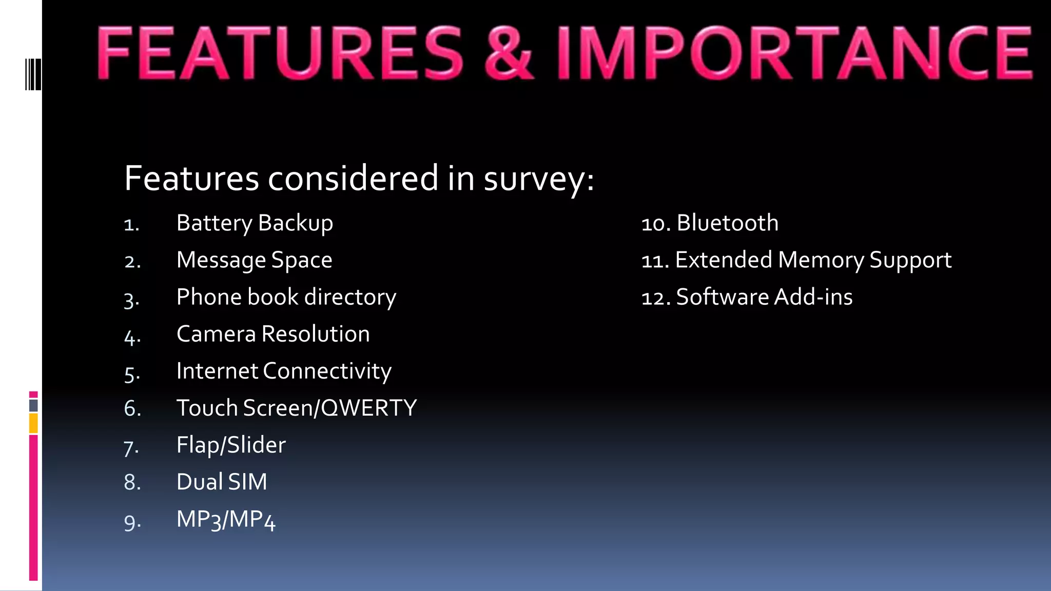 Features considered in survey:
1.   Battery Backup              10. Bluetooth
2.   Message Space               11. Extended Memory Support
3.   Phone book directory        12. Software Add-ins
4.   Camera Resolution
5.   Internet Connectivity
6.   Touch Screen/QWERTY
7.   Flap/Slider
8.   Dual SIM
9.   MP3/MP4
 