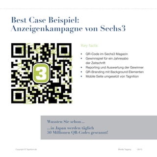Best Case Beispiel:
Anzeigenkampagne von Sechs3
                                              Key facts:

                                              •     QR-Code im Sechs3 Magazin
                                              •     Gewinnspiel für ein Jahresabo
                                                    der Zeitschrift
                                              •     Reporting und Auswertung der Gewinner
                                              •     QR-Branding mit Background Elementen
                                              •     Mobile Seite umgesetzt von Tagnition




                            Wussten Sie schon ...
                            ... in Japan werden täglich
                            50 Millionen QR-Codes gescannt!



 Copyright © Tagnition.de                                               Mobile Tagging   09/10
 