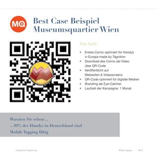 Best Case Beispiel
                      Museumsquartier Wien
                                     Key facts:

                                    •    Erstes Comic optimiert für Handys
                                         in Europa made by Tagnition
                                    •    Download des Comic als Video
                                         über QR-Code
                                    •    Veröffentlicht auf
                                         Webseiten & Videoscreens
                                    •    QR-Code optimiert für digitale Medien
                                    •    Branding als Eye-Catcher
                                    •    Laufzeit der Kampagne: 1 Monat




Wussten Sie schon ...
... 89% der Handys in Deutschland sind
Mobile Tagging fähig



   Copyright © Tagnition.de                                     Mobile Tagging   09/10
 