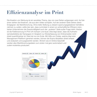 Effizienzanalyse im Print
Die Kreation von Werbung ist ein sensibles Thema, das von zwei Seiten aufgezogen wird. Auf der
einen stehen die Kreativen, die aus dem Vollen schöpfen. Auf der anderen Seite stehen deren
Endgegner: die Marktforschung. Ohne tiefer Stellung zu diesem spannungsgeladenen Verhältnis
nehmen zu wollen, sollte klar sein, dass zumindest in einem an wirtschaftlicher Effizienz orien-
tierten Unternehmen die Zweckmäßigkeit auch der „anderen“ Seite außer Frage steht. Hierbei
ist die Feldforschung im Print oft mühsam und teuer. Dies liegt daran, dass die Aufmerk-
samskeitstärke der Kampagne im Vergleich zur Klickerfassung von Onlinemedien nicht
direkt quantifizierbar ist. Dies hat nun ein Ende. Mit Hilfe von Codes, welche über eine
Management-Plattform generiert werden, können die Scans derselben direkt erfasst
und analysiert und ausgewertet werden. Ähnlich wie im Online-Geschäft
werden also Marktforschungsdaten zum ersten mal ganz automatisch und
zudem kostenlos produziert.




   Copyright © Tagnition.de                                                      Mobile Tagging    09/10
 