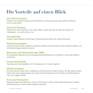Die Vorteile auf einen Blick
One-Klick-Content:
Präziser und zeitnaher Zugriff auf Informationen und Anwendungen des mobilen Internets -
mit nur einem Klick

Real Life Präsenz:
Platziert man den Hyperlink in der realen Welt, so gibt man dem Kunden die Chance zu
interagieren - wo auch immer er ist.

Interaktivität:
Votings, Gewinnspiele, Kommentare. Kundenbindung erfährt die mobile Dimension.

Medienkonvergenz:
Lückenlose Konvergenz sämtlicher optischer Medien wird erreichbar. Bisher statische Werbe- und
Informationsträger werden Dynamik.

Barcodes statt Bluetooth oder SMS:
Ein druckbarer Barcode ist die kostengünstigste Methode einen Hyperlink in der realen Welt zu
publizieren.

Corperate Identity:
Barcodes sind brandingfähig. Ihr Firmenlogo wird im Code integriert.

Effizienzanalyse:
Die Nutzung der Codes kann umfassend und kontinuierlich erfasst werden. Mit den gesammelten
Daten beim Tag-Vorgang lassen sich wertvolle Rückschlüsse auf den Erfolg von Werbemaßnah-
men und -trägern ziehen.

Print und Fernsehen:
Barcodes haben das Monopol in Print und Fernsehen. Keine andere Technologie kann mobiles
Internet bislang mit einem dieser Medien verbinden.

   Copyright © Tagnition.de                                                      Mobile Tagging   09/10
 
