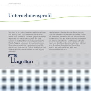 UNTERNEHMENSPROFIL




Unternehmensprofil


Tagnition ist ein zukunftsweisendes Unternehmen,   Hierfür bringen die vier Gründer Ihr umfangrei-
das Anfang 2007 im unterfränkischen Alzenau,       ches Fachwissen aus dem akademischen Umfeld
unweit vom Großraum Frankfurt gegründet wurde.     der Informatik, insbesondere der automatischen
Haptische und intuitive Navigation des End-        Identifikation, und der Wirtschaftswissenschaften
kunden im mobilen Internet, maßgeschneiderte       ein. Intensive Recherche und Analyse auf natio-
Mobile-Tagging-Lösungen für markenorientierte      nalen und den führenden internationalen Märkten
Unternehmen sowie der medienbruchfreie Brü-        sind Grundlage für exklusives Know-How
ckenschlag zwischen der Online- und Offline-Welt   sowohl aus technischer als auch aus
sind der Auftrag des deutschen Mobile-Tagging      marktstrategischer Sicht.
Vorreiters.
 